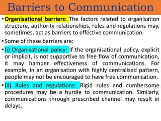 •Organisational barriers: The factors related to organisation
structure, authority relationships, rules and regulations may,
sometimes, act as barriers to effective communication.
•Some of these barriers are:
•(i) Organisational policy: If the organisational policy, explicit
or implicit, is not supportive to free flow of communication,
it may hamper effectiveness of communications. For
example, in an organisation with highly centralised pattern,
people may not be encouraged to have free communication.
•(ii) Rules and regulations: Rigid rules and cumbersome
procedures may be a hurdle to communication. Similarly,
communications through prescribed channel may result in
delays.
Barriers to Communication
 