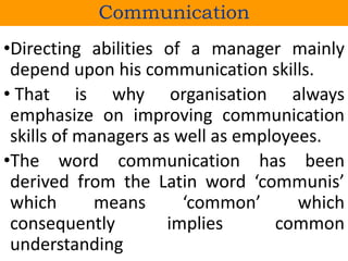 •Directing abilities of a manager mainly
depend upon his communication skills.
• That is why organisation always
emphasize on improving communication
skills of managers as well as employees.
•The word communication has been
derived from the Latin word ‘communis’
which means ‘common’ which
consequently implies common
understanding
Communication
 