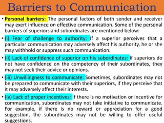 • Personal barriers: The personal factors of both sender and receiver
may exert influence on effective communication. Some of the personal
barriers of superiors and subordinates are mentioned below:
• (i) Fear of challenge to authority: If a superior perceives that a
particular communication may adversely affect his authority, he or she
may withhold or suppress such communication.
• (ii) Lack of confidence of superior on his subordinates: If superiors do
not have confidence on the competency of their subordinates, they
may not seek their advice or opinions.
• (iii) Unwillingness to communicate: Sometimes, subordinates may not
be prepared to communicate with their superiors, if they perceive that
it may adversely affect their interests.
• (iv) Lack of proper incentives: If there is no motivation or incentive for
communication, subordinates may not take initiative to communicate.
For example, if there is no reward or appreciation for a good
suggestion, the subordinates may not be willing to offer useful
suggestions.
Barriers to Communication
 