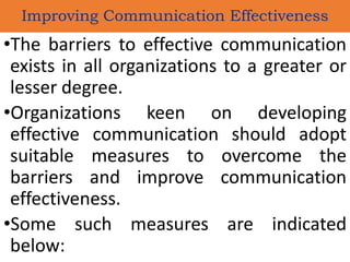 •The barriers to effective communication
exists in all organizations to a greater or
lesser degree.
•Organizations keen on developing
effective communication should adopt
suitable measures to overcome the
barriers and improve communication
effectiveness.
•Some such measures are indicated
below:
Improving Communication Effectiveness
 