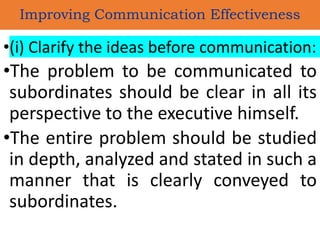 •(i) Clarify the ideas before communication:
•The problem to be communicated to
subordinates should be clear in all its
perspective to the executive himself.
•The entire problem should be studied
in depth, analyzed and stated in such a
manner that is clearly conveyed to
subordinates.
Improving Communication Effectiveness
 