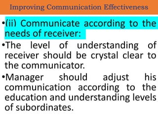 •(ii) Communicate according to the
needs of receiver:
•The level of understanding of
receiver should be crystal clear to
the communicator.
•Manager should adjust his
communication according to the
education and understanding levels
of subordinates.
Improving Communication Effectiveness
 