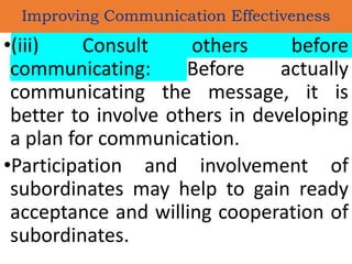 •(iii) Consult others before
communicating: Before actually
communicating the message, it is
better to involve others in developing
a plan for communication.
•Participation and involvement of
subordinates may help to gain ready
acceptance and willing cooperation of
subordinates.
Improving Communication Effectiveness
 
