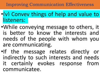 •(v) Convey things of help and value to
listeners:
•While conveying message to others, it
is better to know the interests and
needs of the people with whom you
are communicating.
•If the message relates directly or
indirectly to such interests and needs
it certainly evokes response from
communicatee.
Improving Communication Effectiveness
 