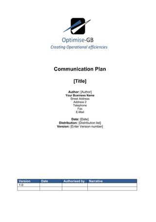Communication Plan

                              [Title]

                          Author: [Author]
                        Your Business Name
                           Street Address
                             Address 2
                             Telephone
                                Fax
                               E-Mail

                            Date: [Date]
                   Distribution: [Distribution list]
                  Version: [Enter Version number]




Version   Date        Authorised by      Narrative
1.0
 