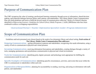 Tiger Elementary School                      Library Media Center Communication Plan


Purpose of Communication Plan

The LMC recognizes the value of creating a professional learning community through access to information, shared decision
making, and respectful dialogue between library staff, patrons, and stakeholders. The Library Media Center Communication
Plan sets forth guidelines and tools to fulfill the diverse needs of communication within the 5 Roles of a School Librarian
identified in Empowering Learners: Guidelines for School Library Media Programs. ( AASL,2009)Some roles have been
combined to achieve overlapping responsibilities.

          •Instructional Partner • Teacher •Information Specialist• Leader •Program Administrator


Scope of Communication Plan
  Guidelines and tools presented were chosen based on the needs of an elementary library and school setting. Each section of
                                The Library Media Center Communication Plan addresses:
Outgoing Communication – getting information to patrons and stakeholders, recognizing who needs information, using a
variety of tools to communicate in physical and virtual presence

Incoming Communication- receiving information from patrons and stakeholders, creating dialogue through a variety of
tools, managing spontaneous and asynchronous communication in physical and virtual environments

Tools for Communication- identifying print, digital, personal, and technology tools appropriate for fulfilling the
communication needs for each role

Specific Examples of Communication- identifying specific circumstances, activities, and events that occur within the
LMC to communicate to stakeholders within each role

Organization of Responsibility- planning for accountability in sending, receiving, and acting on information with staff,
patrons, and stakeholders
 