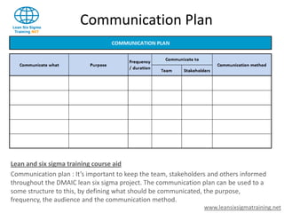 Communication Plan




Lean and six sigma training course aid
Communication plan : It’s important to keep the team, stakeholders and others informed
throughout the DMAIC lean six sigma project. The communication plan can be used to a
some structure to this, by defining what should be communicated, the purpose,
frequency, the audience and the communication method.
                                                                 www.leansixsigmatraining.net
 