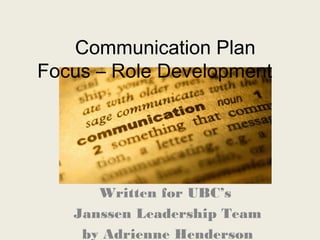 Communication Plan
Focus – Role Development
Written for UBC’s
Janssen Leadership Team
by Adrienne Henderson
 