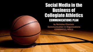 Social Media in the
Business of
Collegiate Athletics
COMMUNICATIONS PLAN
by Nicholas Chartain
Communication in Organizations
COMM4011/6011:
 