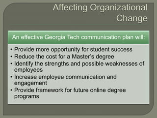 An effective Georgia Tech communication plan will:
• Provide more opportunity for student success
• Reduce the cost for a Master’s degree
• Identify the strengths and possible weaknesses of
employees
• Increase employee communication and
engagement
• Provide framework for future online degree
programs
 