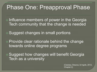 Phase One: Preapproval Phase
 Influence members of power in the Georgia
Tech community that the change is needed
 Suggest changes in small portions
 Provide clear rationale behind the change
towards online degree programs
 Suggest how changes will benefit Georgia
Tech as a university
(Cawsey, Deszca, & Ingols, 2012,
Chapter 2)
 