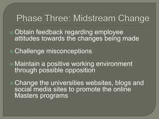  Obtain feedback regarding employee
attitudes towards the changes being made
 Challenge misconceptions
 Maintain a positive working environment
through possible opposition
 Change the universities websites, blogs and
social media sites to promote the online
Masters programs
 