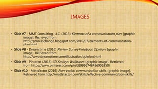 IMAGES
• Slide #7 - MMT Consulting, LLC. (2013) Elements of a communication plan. [graphic
image]. Retrieved from
http://processchange.blogspot.com/2010/07/elements-of-communication-
plan.html
• Slide #8 - Dreamstime (2016) Review Survey Feedback Opinion. [graphic
image]. Retrieved from
http://www.dreamstime.com/illustration/opinion.html
• Slide #9 - Pinterest (2016) 3D Smileys Wallpaper. [graphic image]. Retrieved
from https://www.pinterest.com/pin/319966748496906350/
• Slide #10 - Mattsfactor (2016) Non-verbal communication skills. [graphic image].
Retrieved from http://mattsfactor.com/skills/effective-communication-skills/
 