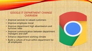 GOOGLE IT DEPARTMENT CHANGE
OVERVIEW
• Improve services to valued customers
• Improve employee moral
• Improve department high absenteeism and
turnover rates
• Improve communication between department
managers and staff
• Enhance department working climate
• Build a culture of trust within department for
all employees
Google. (n. d.)
 