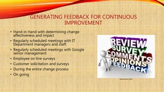 GENERATING FEEDBACK FOR CONTINUOUS
IMPROVEMENT
• Hand-in-hand with determining change
effectiveness and impact
• Regularly scheduled meetings with IT
Department managers and staff.
• Regularly scheduled meetings with Google
senior management
• Employee on line surveys
• Customer solicitation and surveys
• During the entire change process
• On going
Dreamstime (2016)
 