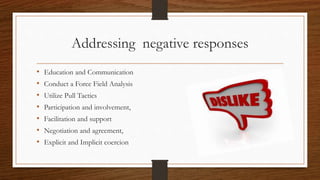Addressing negative responses
• Education and Communication
• Conduct a Force Field Analysis
• Utilize Pull Tactics
• Participation and involvement,
• Facilitation and support
• Negotiation and agreement,
• Explicit and Implicit coercion
 