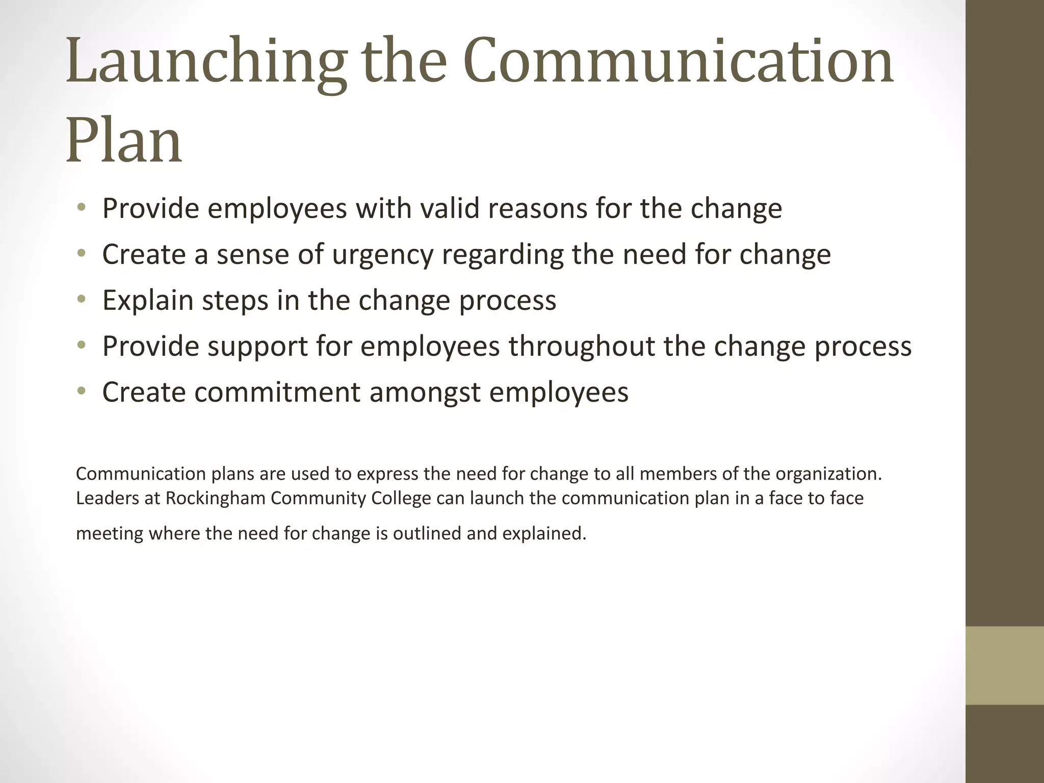 Launching the Communication
Plan
• Provide employees with valid reasons for the change
• Create a sense of urgency regarding the need for change
• Explain steps in the change process
• Provide support for employees throughout the change process
• Create commitment amongst employees
Communication plans are used to express the need for change to all members of the organization.
Leaders at Rockingham Community College can launch the communication plan in a face to face
meeting where the need for change is outlined and explained.
 