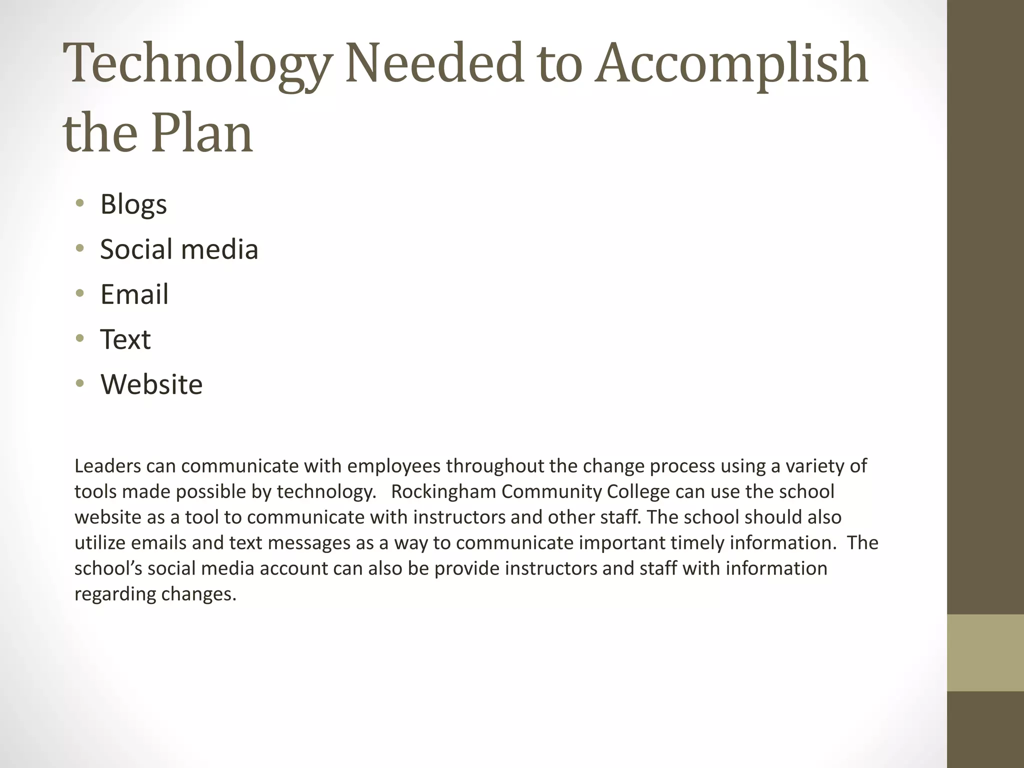 Technology Needed to Accomplish
the Plan
• Blogs
• Social media
• Email
• Text
• Website
Leaders can communicate with employees throughout the change process using a variety of
tools made possible by technology. Rockingham Community College can use the school
website as a tool to communicate with instructors and other staff. The school should also
utilize emails and text messages as a way to communicate important timely information. The
school’s social media account can also be provide instructors and staff with information
regarding changes.
 
