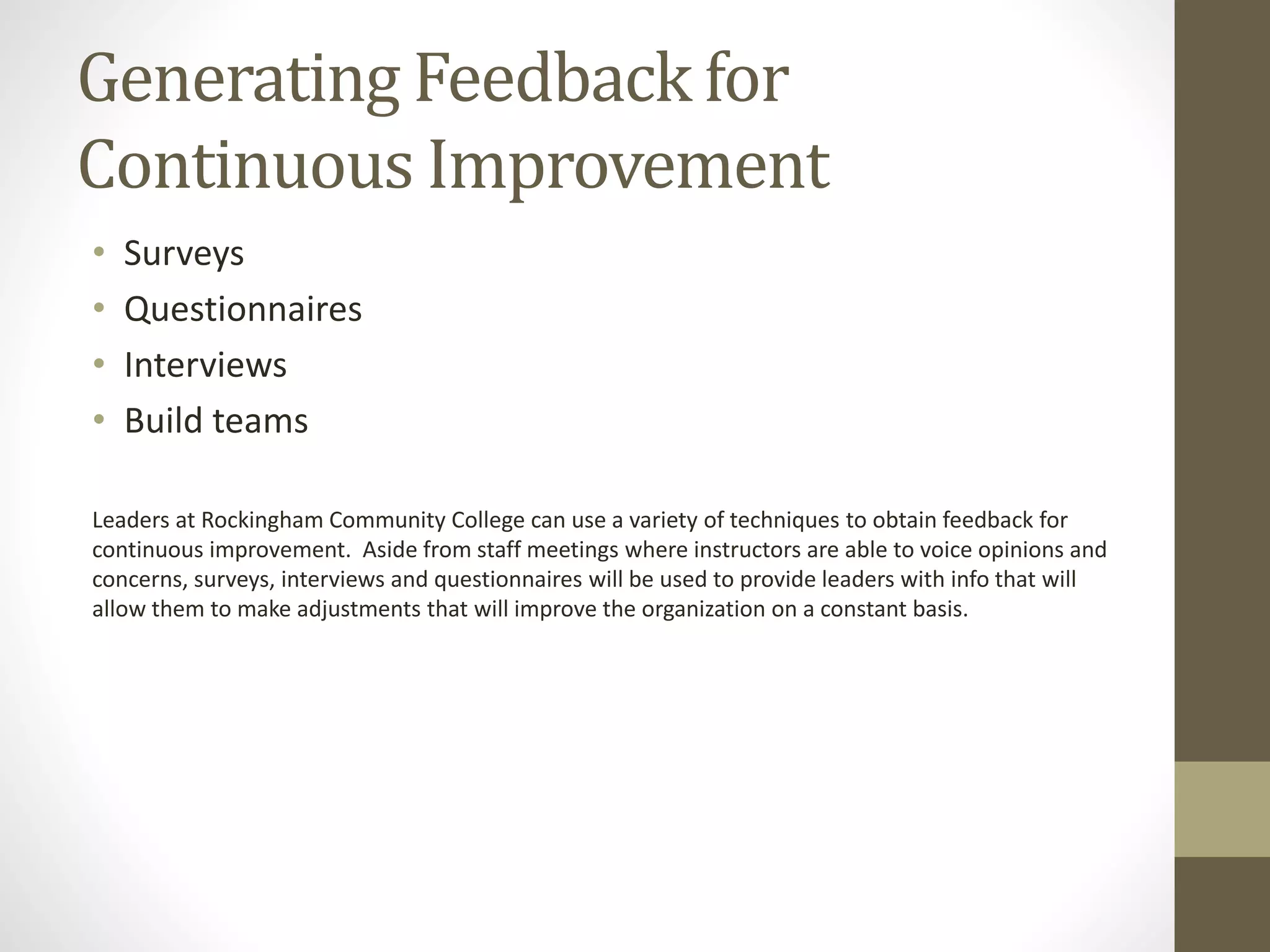 Generating Feedback for
Continuous Improvement
• Surveys
• Questionnaires
• Interviews
• Build teams
Leaders at Rockingham Community College can use a variety of techniques to obtain feedback for
continuous improvement. Aside from staff meetings where instructors are able to voice opinions and
concerns, surveys, interviews and questionnaires will be used to provide leaders with info that will
allow them to make adjustments that will improve the organization on a constant basis.
 