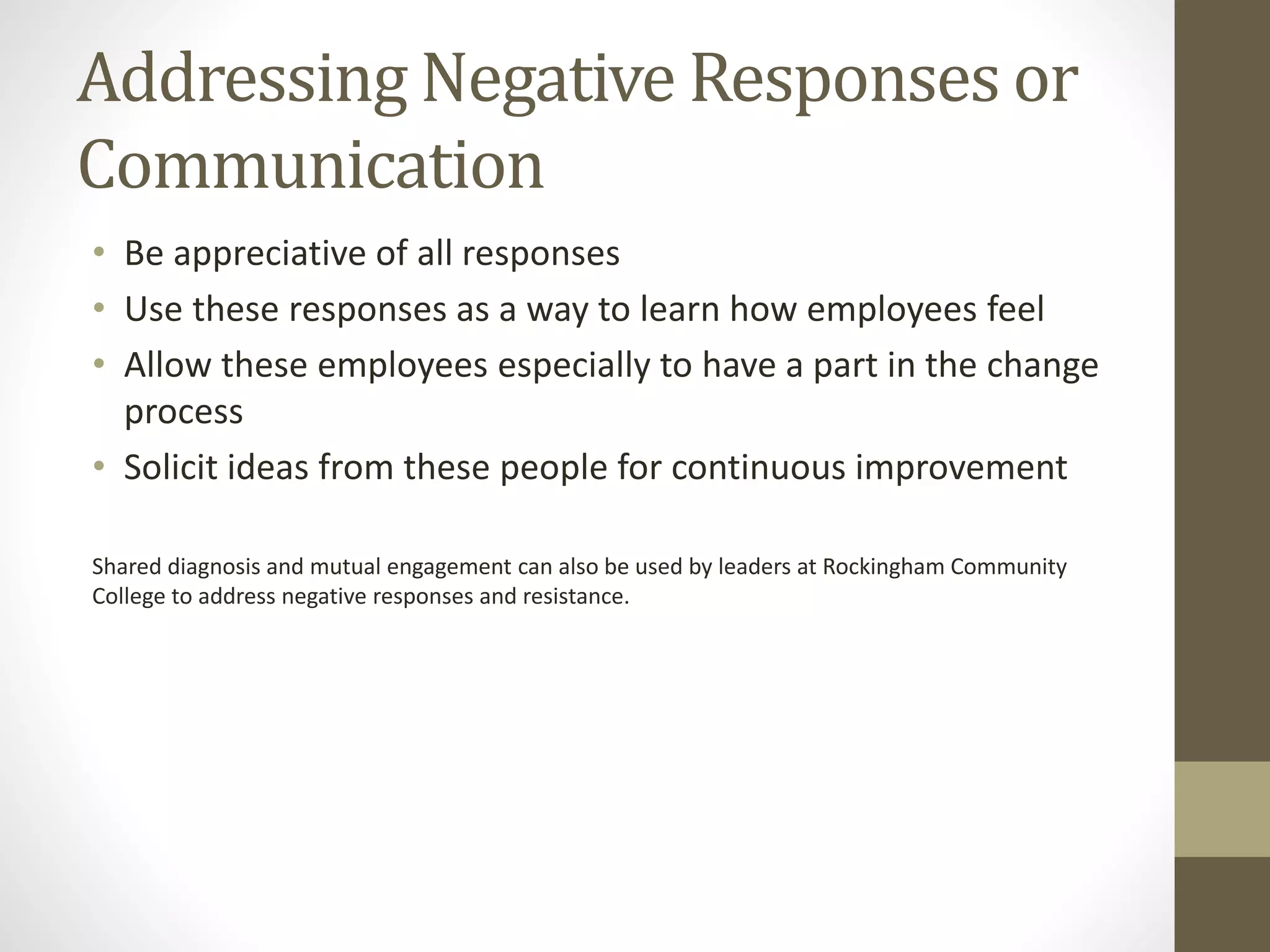 Addressing Negative Responses or
Communication
• Be appreciative of all responses
• Use these responses as a way to learn how employees feel
• Allow these employees especially to have a part in the change
process
• Solicit ideas from these people for continuous improvement
Shared diagnosis and mutual engagement can also be used by leaders at Rockingham Community
College to address negative responses and resistance.
 