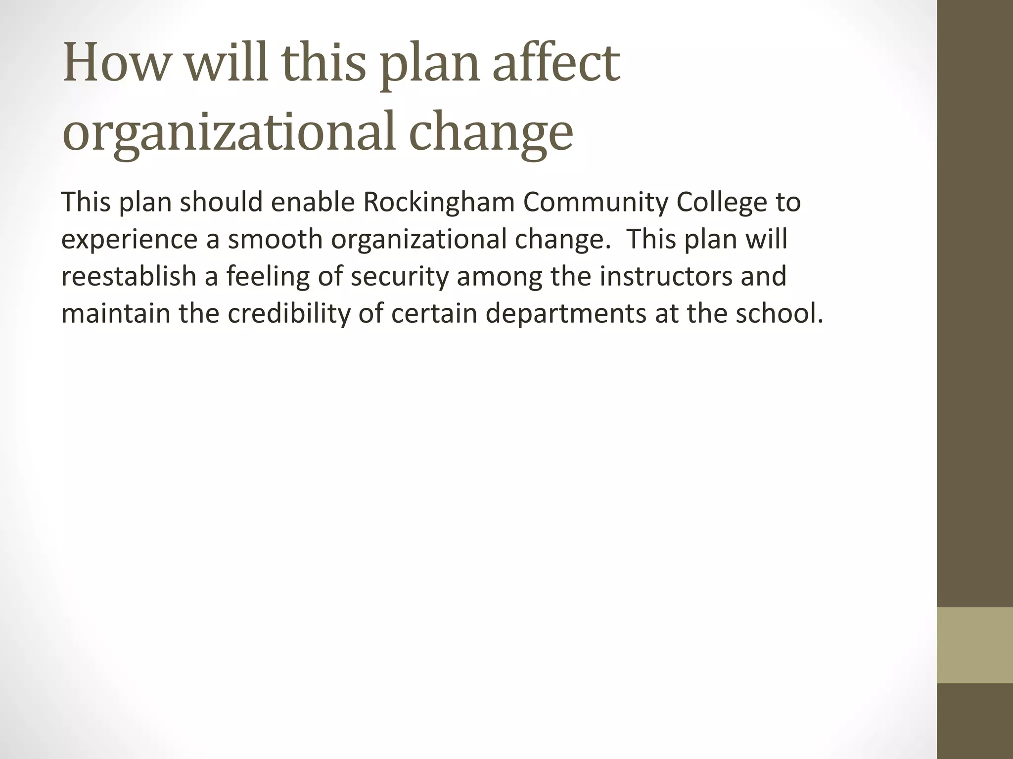 How will this plan affect
organizational change
This plan should enable Rockingham Community College to
experience a smooth organizational change. This plan will
reestablish a feeling of security among the instructors and
maintain the credibility of certain departments at the school.
 
