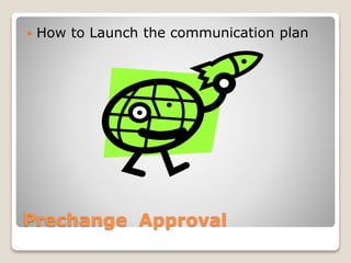 Prechange Approval
 How to Launch the communication plan
 