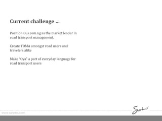 www.surkreo.com
Current challenge …
Position Bus.com.ng as the market leader in
road transport management.
Create TOMA amongst road users and
travelers alike
Make “Oya” a part of everyday language for
road transport users
 