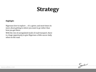 www.surkreo.com
Strategy
Highlight:
Nigerians love to explore … it’s a given; and most times its
more about getting to where you want to go rather than
how you get there.
With the rise of unregulated mode of road transport, there
is a huge opportunity to give Nigerians a little succor daily
when on the road.
 