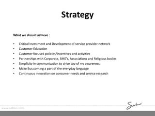 Strategy
What we should achieve :
• Critical Investment and Development of service provider network
• Customer Education
• Customer focused policies/incentives and activities
• Partnerships with Corporate, SME’s, Associations and Religious bodies
• Simplicity in communication to drive top of my awareness
• Make Bus.com.ng a part of the everyday language
• Continuous innovation on consumer needs and service research
www.surkreo.com
 