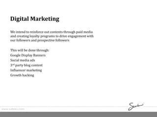 Digital Marketing
We intend to reinforce out contents through paid media
and creating loyalty programs to drive engagement with
our followers and prospective followers
This will be done through:
Google Display Banners
Social media ads
3rd party blog content
Influencer marketing
Growth hacking
www.surkreo.com
 