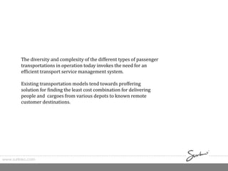 www.surkreo.com
The diversity and complexity of the different types of passenger
transportations in operation today invokes the need for an
efficient transport service management system.
Existing transportation models tend towards proffering
solution for finding the least cost combination for delivering
people and cargoes from various depots to known remote
customer destinations.
 