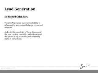 Dedicated Calendars
Travel in Nigeria is a seasonal market that is
influenced by government holidays, events and
functions.
And with the complexity of these dates round
the year, creating timetables and dates around
this period is key to creating and sustaining
traffic to our website.
www.surkreo.com
Lead Generation
 