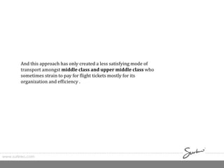 www.surkreo.com
And this approach has only created a less satisfying mode of
transport amongst middle class and upper middle class who
sometimes strain to pay for flight tickets mostly for its
organization and efficiency .
 