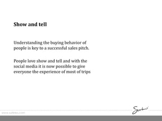 www.surkreo.com
Show and tell
Understanding the buying behavior of
people is key to a successful sales pitch.
People love show and tell and with the
social media it is now possible to give
everyone the experience of most of trips
 
