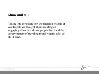 www.surkreo.com
Show and tell
Taking into consideration the decision criteria of
our targets we thought about creating an
engaging video that shows people first hand the
awesomeness of traveling round Nigeria with us
in 11 days.
 