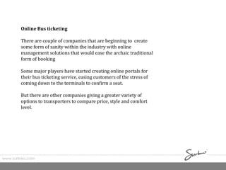 www.surkreo.com
Online Bus ticketing
There are couple of companies that are beginning to create
some form of sanity within the industry with online
management solutions that would ease the archaic traditional
form of booking
Some major players have started creating online portals for
their bus ticketing service, easing customers of the stress of
coming down to the terminals to confirm a seat.
But there are other companies giving a greater variety of
options to transporters to compare price, style and comfort
level.
 
