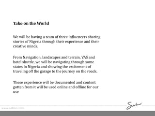 www.surkreo.com
Take on the World
We will be having a team of three influencers sharing
stories of Nigeria through their experience and their
creative minds.
From Navigation, landscapes and terrain, VAS and
hotel shuttle, we will be navigating through some
states in Nigeria and showing the excitement of
traveling off the garage to the journey on the roads.
These experience will be documented and content
gotten from it will be used online and offline for our
use
 