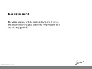 www.surkreo.com
Take on the World
The video content will be broken down into 6 series
and shared on our digital platforms for people to also
see and engage with.
 