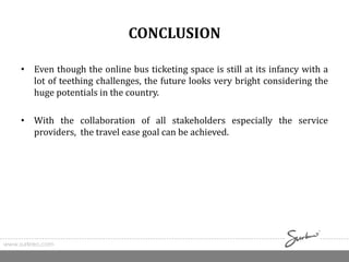 CONCLUSION
• Even though the online bus ticketing space is still at its infancy with a
lot of teething challenges, the future looks very bright considering the
huge potentials in the country.
• With the collaboration of all stakeholders especially the service
providers, the travel ease goal can be achieved.
www.surkreo.com
 