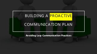 BUILDING A PROACTIVE
COMMUNICATION PLAN
Avoiding Lazy Communication Practices
 