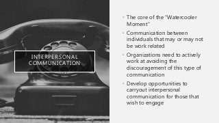 INTERPERSONAL
COMMUNICATION
• The core of the “Watercooler
Moment”
• Communication between
individuals that may or may not
be work related
• Organizations need to actively
work at avoiding the
discouragement of this type of
communication
• Develop opportunities to
carryout interpersonal
communication for those that
wish to engage
 