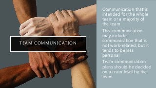 TEAM COMMUNICATION
• Communication that is
intended for the whole
team or a majority of
the team
• This communication
may include
communication that is
not work-related, but it
tends to be less
personal
• Team communication
plans should be decided
on a team level by the
team
 