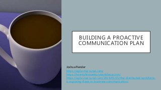 BUILDING A PROACTIVE
COMMUNICATION PLAN
Joshua Render
https://agile-mercurial.com/
https://twentyfirstcenturyworkforce.com/
https://agile-mercurial.com/2019/05/15/the-distributed-workforce-
is-exposing-flaws-in-business-communication/
 