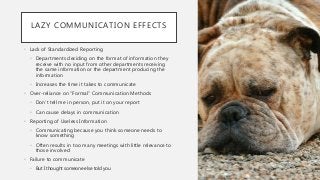 LAZY COMMUNICATION EFFECTS
• Lack of Standardized Reporting
• Departments deciding on the format of information they
receive with no input from other departments receiving
the same information or the department producing the
information
• Increases the time it takes to communicate
• Over-reliance on “Formal” Communication Methods
• Don’t tell me in person, put it on your report
• Can cause delays in communication
• Reporting of Useless Information
• Communicating because you think someone needs to
know something
• Often results in too many meetings with little relevance to
those involved
• Failure to communicate
• But I thought someone else told you
 