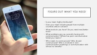 FIGURE OUT WHAT YOU NEED
• Is your team highly distributed?
• Does your team include people from multiple
countries and/or cultures?
• What tools do you have? Do you need new/better
tools?
• What problems are you currently having with
communication? Where has poor communication
failed your teams?
• Who needs to communicate? Who should
communicate? Who is involved in over-
communication (meetings or communication with
almost no benefit)?
 