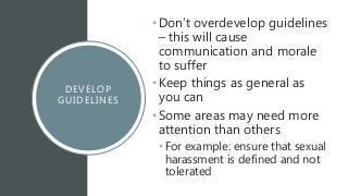 DEVELOP
GUIDELINES
•Don’t overdevelop guidelines
– this will cause
communication and morale
to suffer
•Keep things as general as
you can
•Some areas may need more
attention than others
• For example: ensure that sexual
harassment is defined and not
tolerated
 