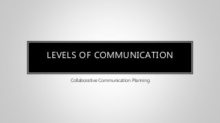 LEVELS OF COMMUNICATION
Collaborative Communication Planning
 