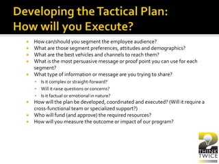  How can/should you segment the employee audience?
 What are those segment preferences, attitudes and demographics?
 What are the best vehicles and channels to reach them?
 What is the most persuasive message or proof point you can use for each
segment?
 What type of information or message are you trying to share?
 Is it complex or straight-forward?
 Will it raise questions or concerns?
 Is it factual or emotional in nature?
 How will the plan be developed, coordinated and executed? (Will it require a
cross-functional team or specialized support?)
 Who will fund (and approve) the required resources?
 How will you measure the outcome or impact of our program?
 