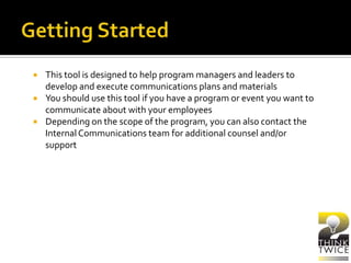  This tool is designed to help program managers and leaders to
develop and execute communications plans and materials
 You should use this tool if you have a program or event you want to
communicate about with your employees
 Depending on the scope of the program, you can also contact the
InternalCommunications team for additional counsel and/or
support
 