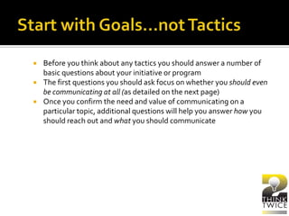  Before you think about any tactics you should answer a number of
basic questions about your initiative or program
 The first questions you should ask focus on whether you should even
be communicating at all (as detailed on the next page)
 Once you confirm the need and value of communicating on a
particular topic, additional questions will help you answer how you
should reach out and what you should communicate
 